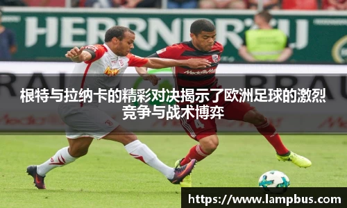 根特与拉纳卡的精彩对决揭示了欧洲足球的激烈竞争与战术博弈