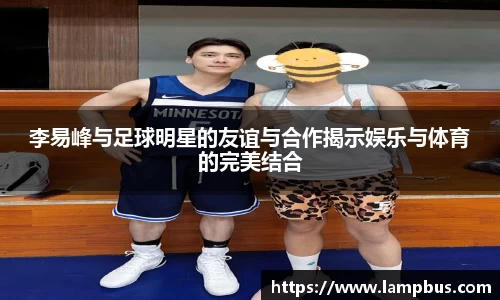 李易峰与足球明星的友谊与合作揭示娱乐与体育的完美结合