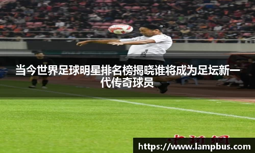 当今世界足球明星排名榜揭晓谁将成为足坛新一代传奇球员