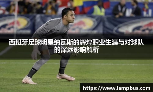 西班牙足球明星纳瓦斯的辉煌职业生涯与对球队的深远影响解析