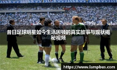 昔日足球明星如今生活困顿的真实故事与现状揭秘视频